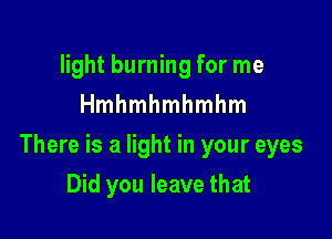 light burning for me
Hmhmhmhmhm

There is a light in your eyes

Did you leave that