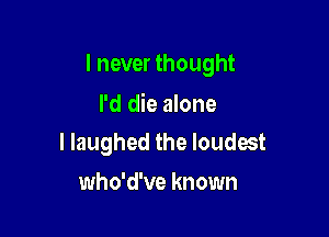 I never thought

I'd die alone
I laughed the loudest

who'd've known