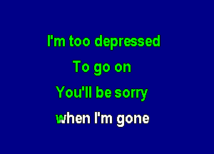 I'm too depressed
To go on
You'll be sorry

when I'm gone