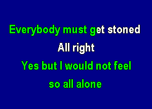 Everybody must get stoned
All right

Yes but I would not feel
so all alone