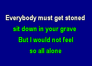 Everybody must get stoned

sit down in your grave
But I would not feel
so all alone
