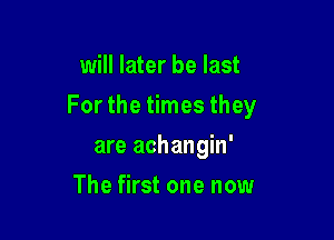 will later be last

For the times they

are achangin'
The first one now