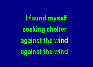 I found myself
seeking shelter

against the wind

against the wind