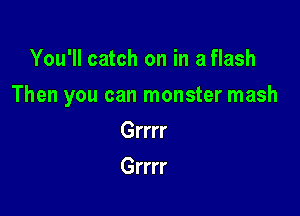 You'll catch on in a flash

Then you can monster mash

Grrrr
Grrrr