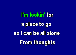 I'm lookin' for
a place to go
so I can be all alone

From thoughts