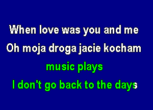 When love was you and me
Oh moja drogajacie kocham
music plays

I don't go back to the days