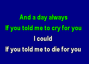 And a day always
If you told me to cry for you
I could

If you told me to die for you