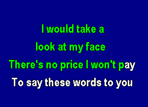 I would take a
look at my face

There's no price I won't pay

To say these words to you