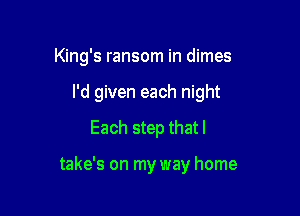 King's ransom in dimes

I'd given each night
Each step that I

take's on my way home