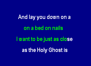 And lay you down on a

on a bed on nails

lwant to bejust as close

as the Holy Ghost is