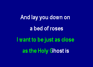 And lay you down on

a bed of roses

lwant to bejust as close

as the Holy Ghost is