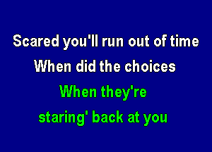 Scared you'll run out of time

When did the choices
When they're

staring' back at you