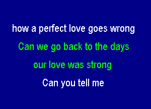 how a pelfect love goes wrong

Can we go back to the days
our love was strong

Can you tell me