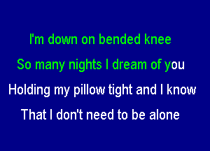 I'm down on bended knee

So many nights I dream of you

Holding my pillow tight and I know

That I don't need to be alone
