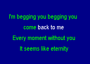 I'm begging you begging you

come back to me

Every moment without you

It seems like eternity