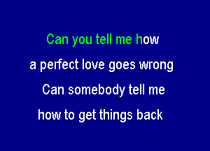 Can you tell me how
a perfect love goes wrong

Can somebody tell me

how to get things back