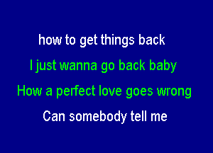 how to get things back

ljust wanna go back baby

How a pelfect love goes wrong

Can somebody tell me
