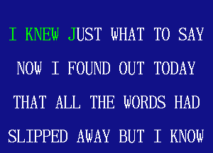 I KNEW JUST WHAT TO SAY
NOW I FOUND OUT TODAY
THAT ALL THE WORDS HAD
SLIPPED AWAY BUT I KNOW