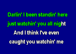 Darlin' I been standin' here

just watchin' you all night

And I think I've even
caught you watchin' me