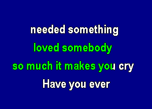 needed something
loved somebody

so much it makes you cry

Have you ever