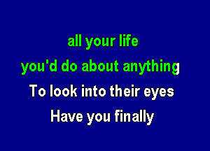 all your life
you'd do about anything

To look into their eyes

Have you finally