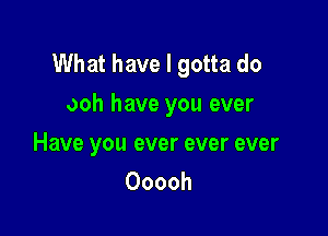 What have I gotta do
ooh have you ever

Have you ever ever ever
Ooooh