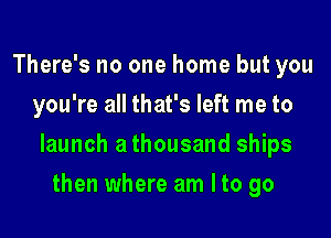 There's no one home but you
you're all that's left me to

launch a thousand ships

then where am Ito go