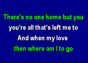 There's no one home but you
you're all that's left me to
And when my love

then where am Ito go