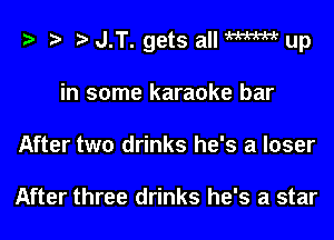 i? i? r) J.T. gets all M up

in some karaoke bar
After two drinks he's a loser

After three drinks he's a star