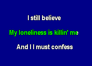 I still believe

My loneliness is killin' me

And I I must confess