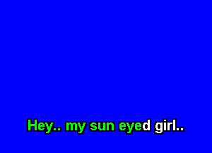 Hey.. my sun eyed girl..
