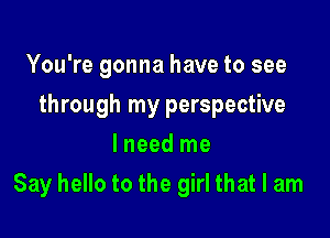 You're gonna have to see
through my perspective
I need me

Say hello to the girl that I am