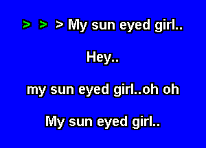.5 r t My sun eyed girl..
Hey..

my sun eyed girl..oh oh

My sun eyed girl..