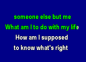 someone else but me
What am Ito do with my life
How am I supposed

to know what's right