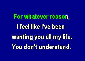 For whatever reason,
lfeel like I've been

wanting you all my life.

You don't understand.