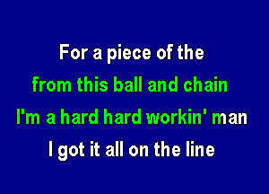 For a piece of the

from this ball and chain
I'm a hard hard workin' man
lgot it all on the line