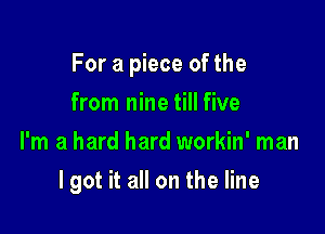 For a piece of the

from nine till five
I'm a hard hard workin' man
lgot it all on the line