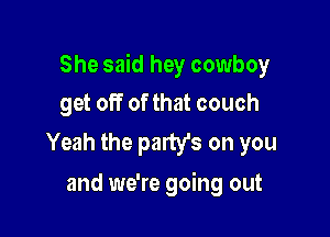 She said hey cowboy

get off of that couch
Yeah the party's on you

and we're going out