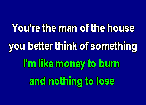 You're the man of the house
you better think of something
I'm like money to burn
and nothing to lose