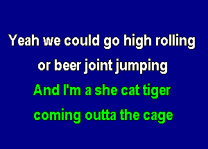 Yeah we could go high rolling
or beerjointjumping
And I'm a she cat tiger

coming outta the cage