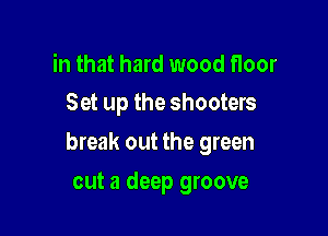in that hard wood noor
Set up the shooters

break out the green

cut a deep groove