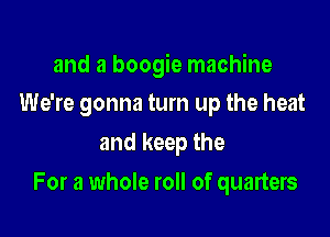 and a boogie machine
We're gonna turn up the heat

and keep the

For a whole roll of quarters