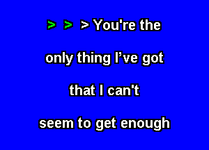 t ,a. zt You're the

only thing We got

that I can't

seem to get enough