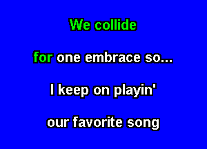 We collide

for one embrace so...

I keep on playin'

our favorite song