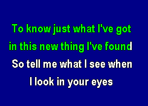 To knowjust what I've got
in this newthing I've found
So tell me what I see when

llook in your eyes