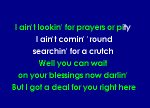 I ain't lookin' for prayers or pity
I ain't comin' 'round
searchin' fora crutch
Well you can wait
on your blessings now darlin'
But I got a deal foryou right here