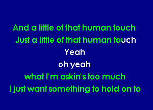 And a little of that human touch
Just a little of that human touch
Yeah
oh yeah
what I'm askin'sioo much
ljust wantsomeihing to hold on to