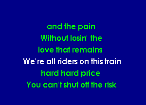 and the pain
Without losin' the
love that remains

We' re all riders on this train
hard hard price
You can'tshut oft the n'sk