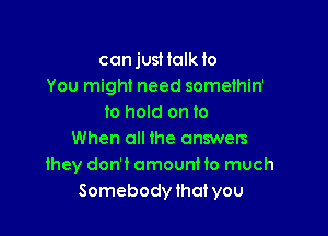 ccnjusHalk to
You might need somethin'
to hold on to

When all the answers
they don't omountto much
Somebody that you