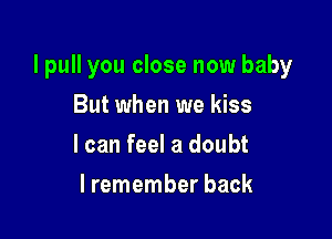 I pull you close now baby

But when we kiss
I can feel a doubt
lremember back